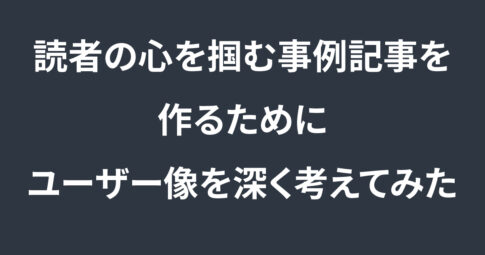 読者の心を掴む事例記事を作るために、ターゲット像を深く考えてみた